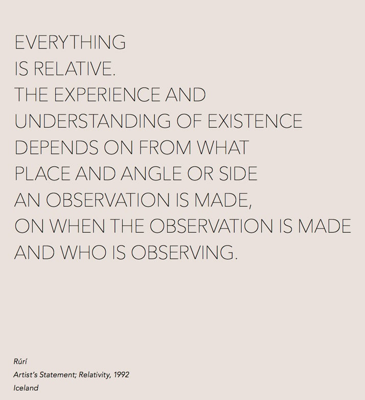 EVERYTHING IS RELATIVE. THE EXPERIENCE AND UNDERSTANDING OF EXISTENCE DEPENDS ON FROM WHAT PLACE AND ANGLE OR SIDE AN OBSERVATION IS MADE, ON WHEN THE OBSERVATION IS MADE AND WHO IS OBSERVING. RuÌriÌ, Artist’s Statement; Relativity, 1992 Iceland.By  Cooper &amp; Gorfer from The Weather Diaries, Nordic Fashion Biennale,  copyright The Nordic House, Iceland &amp; SEEK 2014. Image courtesy of  Gestalten.